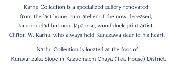Karhu Collection is a specialized gallery renovated from the last home-cum-atelier of the now deceased, kimono-clad but non-Japanese, woodblock print artist, Clifton W. Karhu, who always held Kanazawa dear to his heart.